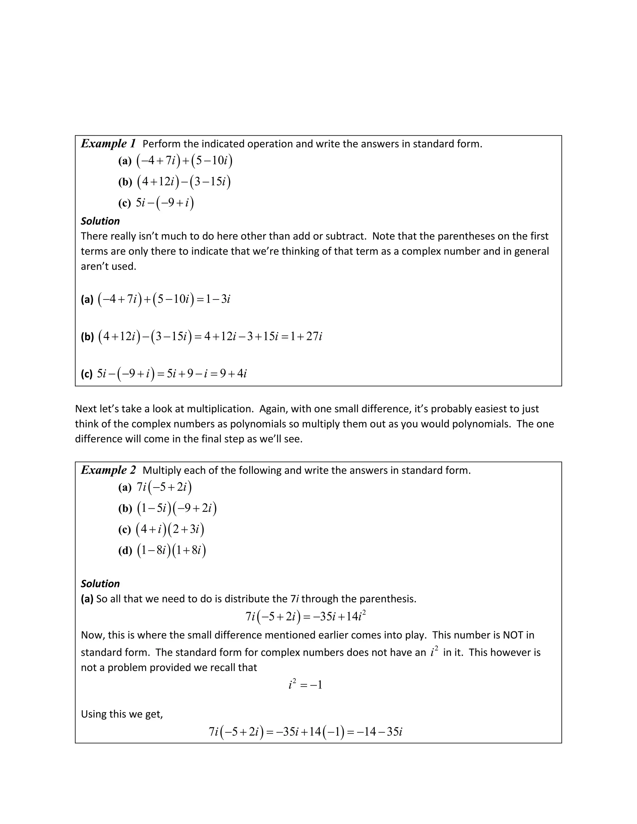 Example 1 Perform the indicated operation and write the answers in standard form.
(a) ( ) ( )
4 7 5 10
i i
− + + −
(b) ( ) ( )
4 12 3 15
i i
+ − −
(c) ( )
5 9
i i
− − +
Solution
There really isn’t much to do here other than add or subtract. Note that the parentheses on the first
terms are only there to indicate that we’re thinking of that term as a complex number and in general
aren’t used.
(a) ( ) ( )
4 7 5 10 1 3
i i i
− + + − = −
(b) ( ) ( )
4 12 3 15 4 12 3 15 1 27
i i i i i
+ − − = + − + = +
(c) ( )
5 9 5 9 9 4
i i i i i
− − + = + − = +
Next let’s take a look at multiplication. Again, with one small difference, it’s probably easiest to just
think of the complex numbers as polynomials so multiply them out as you would polynomials. The one
difference will come in the final step as we’ll see.
Example 2 Multiply each of the following and write the answers in standard form.
(a) ( )
7 5 2
i i
− +
(b) ( )( )
1 5 9 2
i i
− − +
(c) ( )( )
4 2 3
i i
+ +
(d) ( )( )
1 8 1 8
i i
− +
Solution
(a) So all that we need to do is distribute the 7i through the parenthesis.
( ) 2
7 5 2 35 14
i i i i
− + =− +
Now, this is where the small difference mentioned earlier comes into play. This number is NOT in
standard form. The standard form for complex numbers does not have an 2
i in it. This however is
not a problem provided we recall that
2
1
i = −
Using this we get,
( ) ( )
7 5 2 35 14 1 14 35
i i i i
− + =
− + − =
− −
 