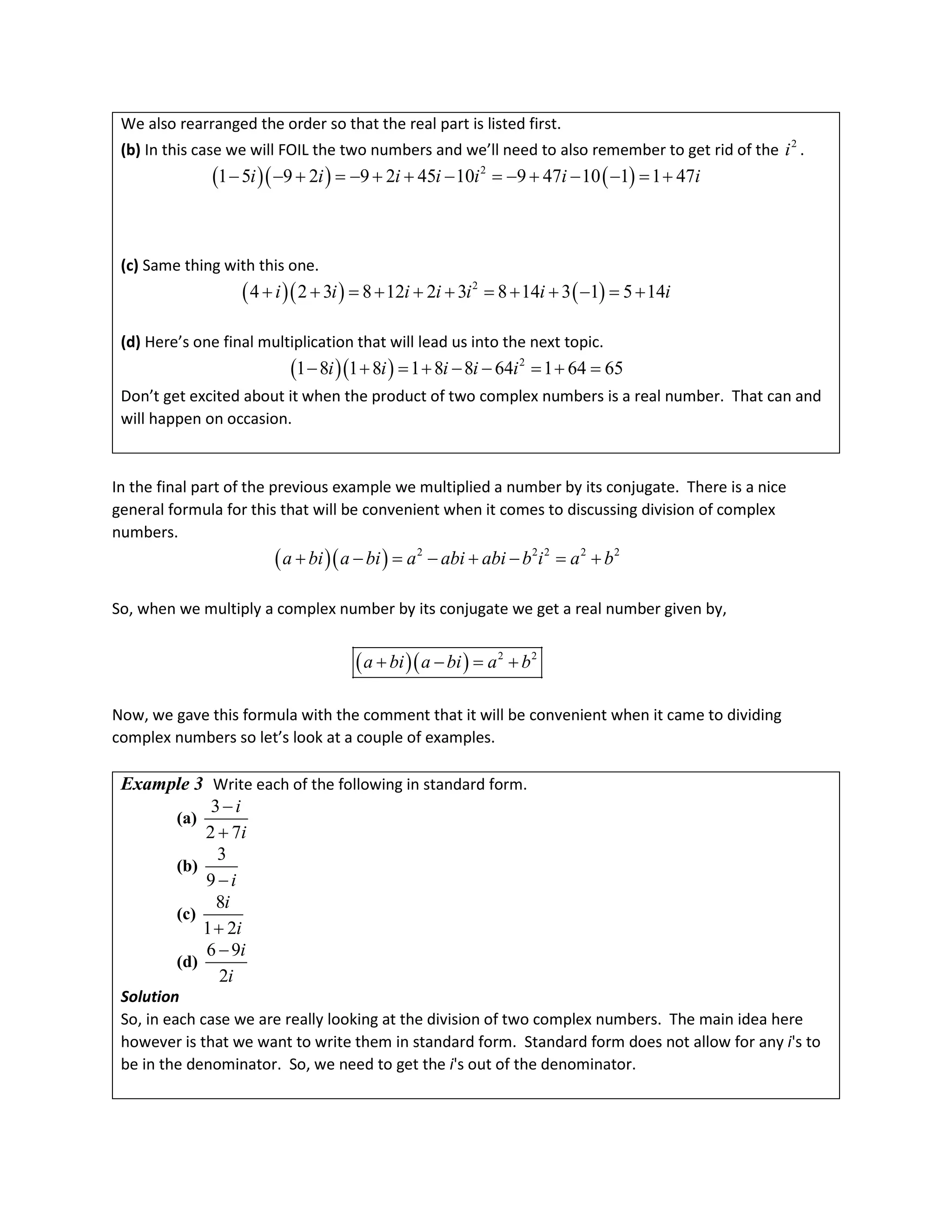 We also rearranged the order so that the real part is listed first.
(b) In this case we will FOIL the two numbers and we’ll need to also remember to get rid of the 2
i .
( )( ) ( )
2
1 5 9 2 9 2 45 10 9 47 10 1 1 47
i i i i i i i
− − + =− + + − =− + − − = +
(c) Same thing with this one.
( )( ) ( )
2
4 2 3 8 12 2 3 8 14 3 1 5 14
i i i i i i i
+ + =+ + + =+ + − =+
(d) Here’s one final multiplication that will lead us into the next topic.
( )( ) 2
1 8 1 8 1 8 8 64 1 64 65
i i i i i
− + = + − − = + =
Don’t get excited about it when the product of two complex numbers is a real number. That can and
will happen on occasion.
In the final part of the previous example we multiplied a number by its conjugate. There is a nice
general formula for this that will be convenient when it comes to discussing division of complex
numbers.
( )( ) 2 2 2 2 2
a bi a bi a abi abi b i a b
+ − = − + − = +
So, when we multiply a complex number by its conjugate we get a real number given by,
( )( ) 2 2
a bi a bi a b
+ − = +
Now, we gave this formula with the comment that it will be convenient when it came to dividing
complex numbers so let’s look at a couple of examples.
Example 3 Write each of the following in standard form.
(a)
3
2 7
i
i
−
+
(b)
3
9 i
−
(c)
8
1 2
i
i
+
(d)
6 9
2
i
i
−
Solution
So, in each case we are really looking at the division of two complex numbers. The main idea here
however is that we want to write them in standard form. Standard form does not allow for any i's to
be in the denominator. So, we need to get the i's out of the denominator.
 