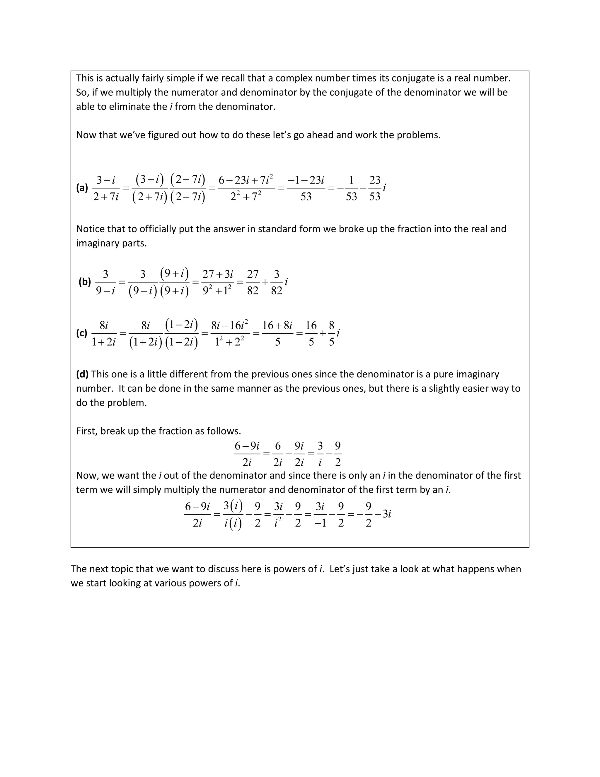 This is actually fairly simple if we recall that a complex number times its conjugate is a real number.
So, if we multiply the numerator and denominator by the conjugate of the denominator we will be
able to eliminate the i from the denominator.
Now that we’ve figured out how to do these let’s go ahead and work the problems.
(a)
( )
( )
( )
( )
2
2 2
3 2 7
3 6 23 7 1 23 1 23
2 7 2 7 2 7 2 7 53 53 53
i i
i i i i
i
i i i
− −
− − + − −
= = = =
− −
+ + − +
Notice that to officially put the answer in standard form we broke up the fraction into the real and
imaginary parts.
(b)
( )
( )
( ) 2 2
9
3 3 27 3 27 3
9 9 9 9 1 82 82
i i
i
i i i
+ +
= = = +
− − + +
(c)
( )
( )
( )
2
2 2
1 2
8 8 8 16 16 8 16 8
1 2 1 2 1 2 1 2 5 5 5
i
i i i i i
i
i i i
− − +
= = = = +
+ + − +
(d) This one is a little different from the previous ones since the denominator is a pure imaginary
number. It can be done in the same manner as the previous ones, but there is a slightly easier way to
do the problem.
First, break up the fraction as follows.
6 9 6 9 3 9
2 2 2 2
i i
i i i i
−
= − = −
Now, we want the i out of the denominator and since there is only an i in the denominator of the first
term we will simply multiply the numerator and denominator of the first term by an i.
( )
( ) 2
3
6 9 9 3 9 3 9 9
3
2 2 2 1 2 2
i
i i i
i
i i i i
−
= − = − = − =
− −
−
The next topic that we want to discuss here is powers of i. Let’s just take a look at what happens when
we start looking at various powers of i.
 