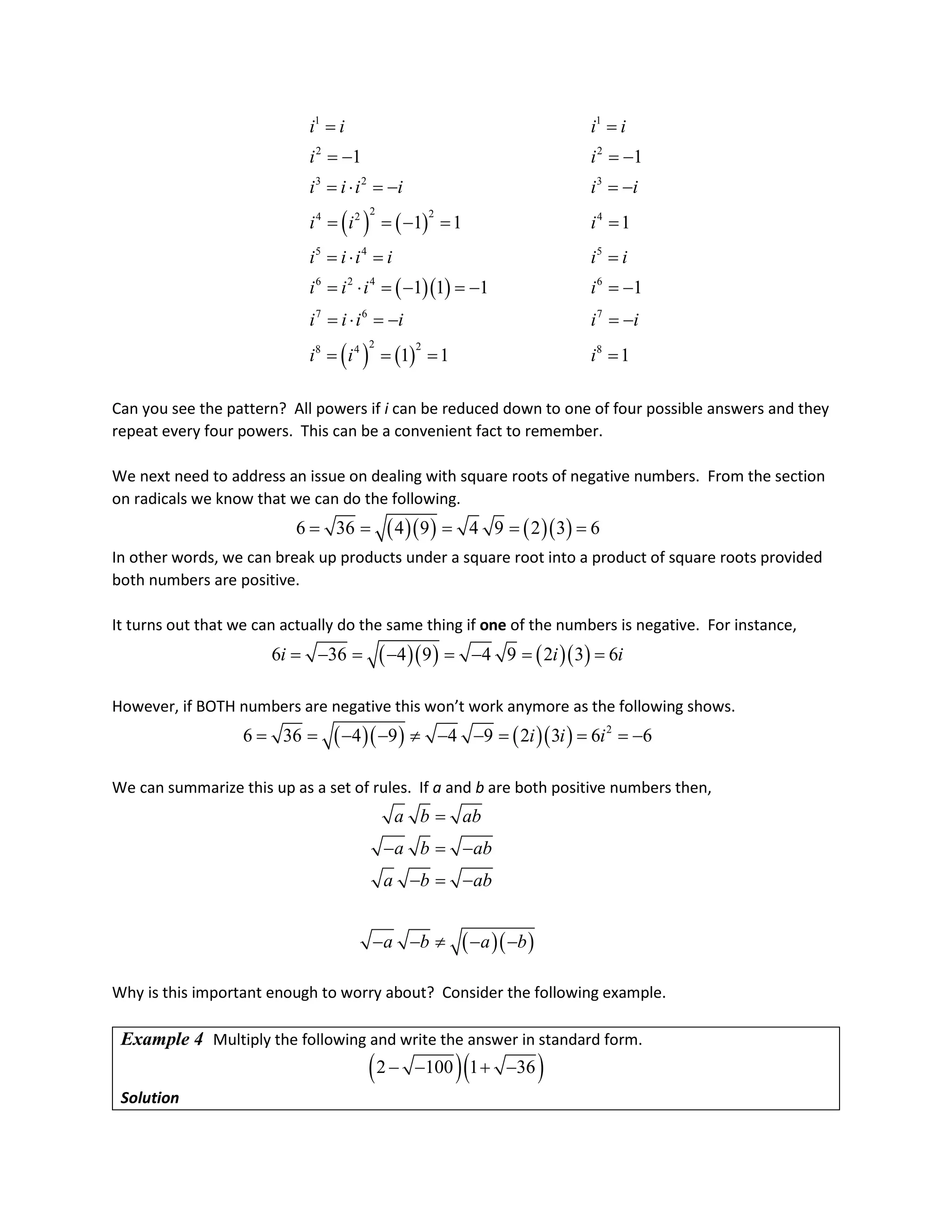 ( ) ( )
( )( )
( ) ( )
1 1
2 2
3 2 3
2 2
4 2 4
5 4 5
6 2 4 6
7 6 7
2 2
8 4 8
1 1
1 1 1
1 1 1 1
1 1 1
i i i i
i i
i i i i i i
i i i
i i i i i i
i i i i
i i i i i i
i i i
= =
=
− =
−
=⋅ =
− =
−
= =
− = =
= ⋅ = =
= ⋅ =
− =
− =
−
=⋅ =
− =
−
= = = =
Can you see the pattern? All powers if i can be reduced down to one of four possible answers and they
repeat every four powers. This can be a convenient fact to remember.
We next need to address an issue on dealing with square roots of negative numbers. From the section
on radicals we know that we can do the following.
( )( ) ( )( )
6 36 4 9 4 9 2 3 6
= = = = =
In other words, we can break up products under a square root into a product of square roots provided
both numbers are positive.
It turns out that we can actually do the same thing if one of the numbers is negative. For instance,
( )( ) ( )( )
6 36 4 9 4 9 2 3 6
i i i
= − = − = − = =
However, if BOTH numbers are negative this won’t work anymore as the following shows.
( )( ) ( )( ) 2
6 36 4 9 4 9 2 3 6 6
i i i
= = − − ≠ − − = = =
−
We can summarize this up as a set of rules. If a and b are both positive numbers then,
( )( )
a b ab
a b ab
a b ab
a b a b
=
− =
−
− = −
− − ≠ − −
Why is this important enough to worry about? Consider the following example.
Example 4 Multiply the following and write the answer in standard form.
( )( )
2 100 1 36
− − + −
Solution
 