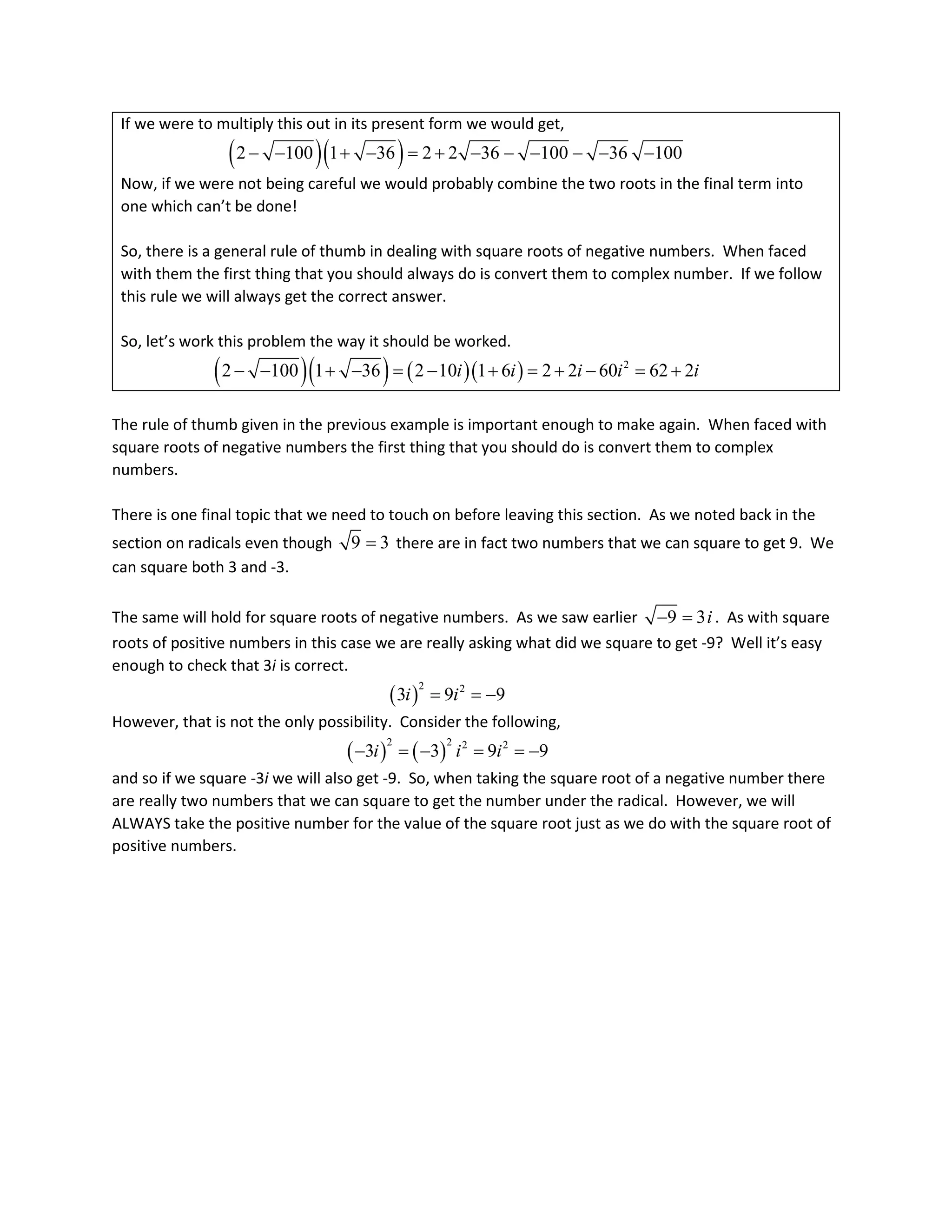 If we were to multiply this out in its present form we would get,
( )( )
2 100 1 36 2 2 36 100 36 100
− − + − = + − − − − − −
Now, if we were not being careful we would probably combine the two roots in the final term into
one which can’t be done!
So, there is a general rule of thumb in dealing with square roots of negative numbers. When faced
with them the first thing that you should always do is convert them to complex number. If we follow
this rule we will always get the correct answer.
So, let’s work this problem the way it should be worked.
( )( ) ( )( ) 2
2 100 1 36 2 10 1 6 2 2 60 62 2
i i i i i
− − + − = − + = + − = +
The rule of thumb given in the previous example is important enough to make again. When faced with
square roots of negative numbers the first thing that you should do is convert them to complex
numbers.
There is one final topic that we need to touch on before leaving this section. As we noted back in the
section on radicals even though 9 3
= there are in fact two numbers that we can square to get 9. We
can square both 3 and -3.
The same will hold for square roots of negative numbers. As we saw earlier 9 3i
− = . As with square
roots of positive numbers in this case we are really asking what did we square to get -9? Well it’s easy
enough to check that 3i is correct.
( )
2 2
3 9 9
i i
= = −
However, that is not the only possibility. Consider the following,
( ) ( )
2 2 2 2
3 3 9 9
i i i
− =
− ==
−
and so if we square -3i we will also get -9. So, when taking the square root of a negative number there
are really two numbers that we can square to get the number under the radical. However, we will
ALWAYS take the positive number for the value of the square root just as we do with the square root of
positive numbers.
 