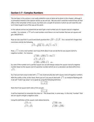 Section 1-7 : Complex Numbers
The last topic in this section is not really related to most of what we’ve done in this chapter, although it
is somewhat related to the radicals section as we will see. We also won’t need the material here all that
often in the remainder of this course, but there are a couple of sections in which we will need this and
so it’s best to get it out of the way at this point.
In the radicals section we noted that we won’t get a real number out of a square root of a negative
number. For instance, 9
− isn’t a real number since there is no real number that we can square and
get a NEGATIVE 9.
Now we also saw that if a and b were both positive then ab a b
= . For a second let’s forget that
restriction and do the following.
( )( )
9 9 1 9 1 3 1
− = − = − = −
Now, 1
− is not a real number, but if you think about it we can do this for any square root of a
negative number. For instance,
100 100 1 10 1
5 5 1
290 290 1 .
etc
− = − = −
−
= −
− = −
So, even if the number isn’t a perfect square we can still always reduce the square root of a negative
number down to the square root of a positive number (which we or a calculator can deal with) times
1
− .
So, if we just had a way to deal with 1
− we could actually deal with square roots of negative numbers.
Well the reality is that, at this level, there just isn’t any way to deal with 1
− so instead of dealing with
it we will “make it go away” so to speak by using the following definition.
1
i= −
Note that if we square both sides of this we get,
2
1
i = −
It will be important to remember this later on. This shows that, in some way, i is the only “number” that
we can square and get a negative value.
Using this definition all the square roots above become,
9 3 100 10
5 5 290 290
i i
i i
−
= −
=
−
= −
=
 