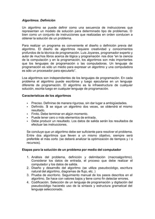 Algoritmos. Definición
Un algoritmo se puede definir como una secuencia de instrucciones que
representan un modelo de solución para determinado tipo de problemas. O
bien como un conjunto de instrucciones que realizadas en orden conducen a
obtener la solución de un problema.
Para realizar un programa es conveniente el diseño o definición previa del
algoritmo. El diseño de algoritmos requiere creatividad y conocimientos
profundos de la técnica de programación. Luis Joyanes, programador experto y
autor de muchos libros acerca de lógica y programación nos dice “en la ciencia
de la computación y en la programación, los algoritmos son más importantes
que los lenguajes de programación o las computadoras. Un lenguaje de
programación es sólo un medio para expresar un algoritmo y una computadora
es sólo un procesador para ejecutarlo”.
Loa algoritmos son independientes de los lenguajes de programación. En cada
problema el algoritmo puede escribirse y luego ejecutarse en un lenguaje
diferente de programación. El algoritmo es la infraestructura de cualquier
solución, escrita luego en cualquier lenguaje de programación.
Características de los algoritmos
• Preciso. Definirse de manera rigurosa, sin dar lugar a ambigüedades.
• Definido. Si se sigue un algoritmo dos veces, se obtendrá el mismo
resultado.
• Finito. Debe terminar en algún momento.
• Puede tener cero o más elementos de entrada.
• Debe producir un resultado. Los datos de salida serán los resultados de
efectuar las instrucciones.
Se concluye que un algoritmo debe ser suficiente para resolver el problema.
Entre dos algoritmos que lleven a un mismo objetivo, siempre será
preferible el más corto (se deberá analizar la optimización de tiempos y / o
recursos).
Etapas para la solución de un problema por medio del computador
1. Análisis del problema, definición y delimitación (macroalgoritmo).
Considerar los datos de entrada, el proceso que debe realizar el
computador y los datos de salida.
2. Diseño y desarrollo del algoritmo (se utiliza pseudocódigo, escritura
natural del algoritmo, diagramas de flujo, etc. )
3. Prueba de escritorio. Seguimiento manual de los pasos descritos en el
algoritmo. Se hace con valores bajos y tiene como fin detectar errores.
4. Codificación. Selección de un lenguaje de programación y digitación del
pseudocódigo haciendo uso de la sintaxis y estructura gramatical del
lenguaje seleccionado.
 