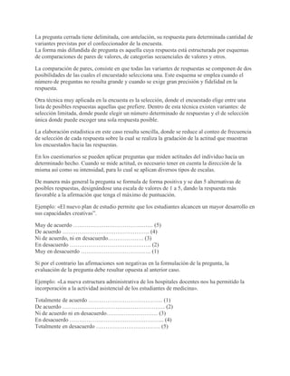 La pregunta cerrada tiene delimitada, con antelación, su respuesta para determinada cantidad de
variantes previstas por el confeccionador de la encuesta.
La forma más difundida de pregunta es aquella cuya respuesta está estructurada por esquemas
de comparaciones de pares de valores, de categorías secuenciales de valores y otros.
La comparación de pares, consiste en que todas las variantes de respuestas se componen de dos
posibilidades de las cuales el encuestado selecciona una. Este esquema se emplea cuando el
número de preguntas no resulta grande y cuando se exige gran precisión y fidelidad en la
respuesta.
Otra técnica muy aplicada en la encuesta es la selección, donde el encuestado elige entre una
lista de posibles respuestas aquellas que prefiere. Dentro de esta técnica existen variantes: de
selección limitada, donde puede elegir un número determinado de respuestas y el de selección
única donde puede escoger una sola respuesta posible.
La elaboración estadística en este caso resulta sencilla, donde se reduce al conteo de frecuencia
de selección de cada respuesta sobre la cual se realiza la gradación de la actitud que muestran
los encuestados hacia las respuestas.
En los cuestionarios se pueden aplicar preguntas que miden actitudes del individuo hacia un
determinado hecho. Cuando se mide actitud, es necesario tener en cuenta la dirección de la
misma así como su intensidad, para lo cual se aplican diversos tipos de escalas.
De manera más general la pregunta se formula de forma positiva y se dan 5 alternativas de
posibles respuestas, designándose una escala de valores de 1 a 5, dando la respuesta más
favorable a la afirmación que tenga el máximo de puntuación.
Ejemplo: «El nuevo plan de estudio permite que los estudiantes alcancen un mayor desarrollo en
sus capacidades creativas”.
Muy de acuerdo …………………………………… (5)
De acuerdo ………………………………………. (4)
Ni de acuerdo, ni en desacuerdo………………. (3)
En desacuerdo ……………………………………. (2)
Muy en desacuerdo ………………………………. (1)
Si por el contrario las afirmaciones son negativas en la formulación de la pregunta, la
evaluación de la pregunta debe resultar opuesta al anterior caso.
Ejemplo: «La nueva estructura administrativa de los hospitales docentes nos ha permitido la
incorporación a la actividad asistencial de los estudiantes de medicina».
Totalmente de acuerdo ………………………………… (1)
De acuerdo ……………………………………………… (2)
Ni de acuerdo ni en desacuerdo……………………… (3)
En desacuerdo ………………………………………….. (4)
Totalmente en desacuerdo ……………………………. (5)
 