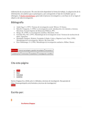 elaboración de un proyecto. De esta decisión dependerá la forma de trabajo, la adquisición de la
información, los análisis que se practiquen y por consiguiente el tipo de resultados que se
obtengan; el diseño metodológico guía todo el proceso investigativo y con base en él se logra el
objetivo de toda investigación.
Bibliografía
 Ander Egg, E. (1997). Técnicas de investigación social. México: El Ateneo.
 Balcells I Jungyent, J. (1994). La investigación social: introducción a los métodos y técnicas.
Barcelona: Escuela Superior de Relaciones Públicas, PPU.
 Bunge, M. (1989). La investigación científica. Barcelona: Ariel.
 González Río, M.J. (1997). Metodología de la investigación social. Técnicas de recolección de
datos: Aguaclara.
 Hernández Sampieri, Roberto, Fernández Collado, Carlos y Baptista Lucio, Pilar. (1998):
Metodología de la investigación. México: Mc Graw Hill.
 Ruiz Olabuénaga, J.I. (1996). Metodología de investigación cualitativa. Bilbao: Deusto.
Etiquetas: ciencia tecnología y gestión tecnológica encuestas y
cuestionarios entrevistas estadística investigación científica
Cita esta página
 APA
 MLA
 CHICAGO
 ICONTEC
Ramos Chagoya Ena. (2018, julio 1). Métodos y técnicas de investigación. Recuperado de
https://www.gestiopolis.com/metodos-y-tecnicas-de-investigacion/
Copiar
Escrito por:
E
Ena Ramos Chagoya
 