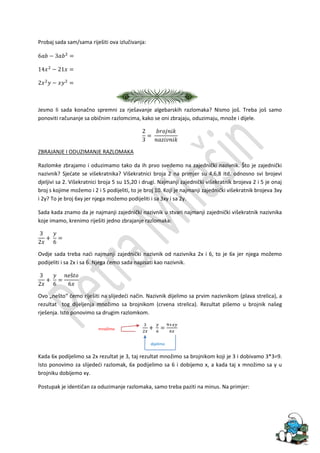 Probaj sada sam/sama riješiti ova izlučivanja:




Jesmo li sada konačno spremni za rješavanje algebarskih razlomaka? Nismo još. Treba još samo
ponoviti računanje sa običnim razlomcima, kako se oni zbrajaju, oduzimaju, množe i dijele.




ZBRAJANJE I ODUZIMANJE RAZLOMAKA

Razlomke zbrajamo i oduzimamo tako da ih prvo svedemo na zajednički nazivnik. Što je zajednički
nazivnik? Sjedate se višekratnika? Višekratnici broja 2 na primjer su 4,6,8 itd. odnosno svi brojevi
djeljivi sa 2. Višekratnici broja 5 su 15,20 i drugi. Najmanji zajednički višekratnik brojeva 2 i 5 je onaj
broj s kojime možemo i 2 i 5 podijeliti, to je broj 10. Koji je najmanji zajednički višekratnik brojeva 3xy
i 2y? To je broj 6xy jer njega možemo podijeliti i sa 3xy i sa 2y.

Sada kada znamo da je najmanji zajednički nazivnik u stvari najmanji zajednički višekratnik nazivnika
koje imamo, krenimo riješiti jedno zbrajanje razlomaka:




Ovdje sada treba nadi najmanji zajednički nazivnik od nazivnika 2x i 6, to je 6x jer njega možemo
podijeliti i sa 2x i sa 6. Njega demo sada napisati kao nazivnik.




Ovo „nešto“ demo riješiti na slijededi način. Nazivnik dijelimo sa prvim nazivnikom (plava strelica), a
rezultat tog dijeljenja množimo sa brojnikom (crvena strelica). Rezultat pišemo u brojnik našeg
rješenja. Isto ponovimo sa drugim razlomkom.

                          množimo


                                                 dijelimo

Kada 6x podijelimo sa 2x rezultat je 3, taj rezultat množimo sa brojnikom koji je 3 i dobivamo 3*3=9.
Isto ponovimo za slijededi razlomak, 6x podijelimo sa 6 i dobijemo x, a kada taj x množimo sa y u
brojniku dobijemo xy.

Postupak je identičan za oduzimanje razlomaka, samo treba paziti na minus. Na primjer:
 