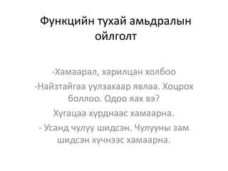 Функцийн тухай амьдралын
ойлголт
-Хамаарал, харилцан холбоо
-Найзтайгаа уулзахаар явлаа. Хоцрох
боллоо. Одоо яах вэ?
Хугацаа хурднаас хамаарна.
- Усанд чулуу шидсэн. Чулууны зам
шидсэн хүчнээс хамаарна.
 