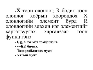 - Х тоон олонлог, R бодит тоон
олонлог хоёрын хоорондох Х
олонлогийн элемент бүрд R
олонлогийн зөвхөн нэг элементийг
харгалзуулах харгалзааг тоон
функц гэнэ.
- f, g, h гэх мэт тэмдэглэнэ.
- у=f(x) бичнэ.
- Тодорхойлогдох муж:
- Утгын муж:
 