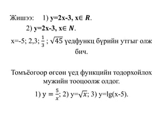 Жишээ: 1) y=2x-3, х∈ 𝑹.
2) y=2x-3, х∈ 𝑵.
х=-5; 2,3;
1
3
; 45 үедфункц бүрийн утгыг олж
бич.
Томъёогоор өгсөн үед функцийн тодорхойлох
мужийн тооцоолж олдог.
1) y =
5
𝑥
; 2) y= 𝑥; 3) y=lg(x-5).
 