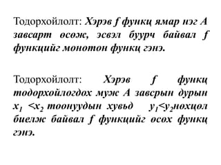 Тодорхойлолт: Хэрэв f функц ямар нэг А
завсарт өсөж, эсвэл буурч байвал f
функцийг монотон функц гэнэ.
Тодорхойлолт: Хэрэв f функц
тодорхойлогдох муж А завсрын дурын
х1 <х2 тоонуудын хувьд y1<y2нөхцөл
биелж байвал f функцийг өсөх функц
гэнэ.
 