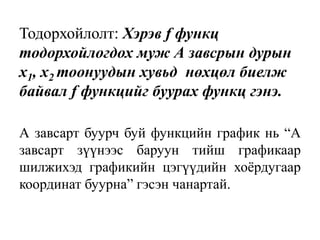 Тодорхойлолт: Хэрэв f функц
тодорхойлогдох муж А завсрын дурын
х1, х2 тоонуудын хувьд нөхцөл биелж
байвал f функцийг буурах функц гэнэ.
А завсарт буурч буй функцийн график нь “А
завсарт зүүнээс баруун тийш графикаар
шилжихэд графикийн цэгүүдийн хоёрдугаар
координат буурна” гэсэн чанартай.
 