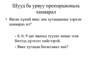 Шууд ба урвуу пропорциональ
хамаарал
• Явган хүний явах зам хугацаанаас хэрхэн
хамаарах вэ?
- 4; 6; 9 цаг явахад туулах замыг олж
бичээд дүгнэлт хийгээрэй.
- Явах хугацаа багасгавал зам?
 