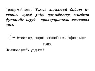 Тодорхойлолт: Тэгээс ялгаатай бодит k–
тооны хувьд y=kx томъёогоор өгөгдсөн
функцийг шууд пропорциональ хамаарал
гэнэ.
𝑦
𝑥
= 𝑘тоог пропорционалийн коэффициент
гэнэ.
Жишээ: y=3x үед к=3.
 