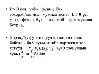• k> 0 үед y=kx функц бүх
тодорхойлогдох муждаа өснө. k< 0 үед
y=kx функц бүх тодорхойлогдох муждаа
буурна.
• Хэрэв f(x) функц шууд пропорциональ
байвал х ба у хувьсагчийн харгалзах хос
утгууд (x1; y1), (x2; y2), х2≠0 тоонуудын
хувьд
𝑥1
𝑥2
=
𝑦1
𝑦2
байна.
 
