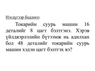 Нэгдүгээр бодлого:
Токарийн суурь машин 16
деталийг 8 цагт бэлтгэнэ. Хэрэв
үйлдвэрлэлийн бүтээмж нь адилхан
бол 48 деталийг токарийн суурь
машин хэдэн цагт бэлтгэх вэ?
 