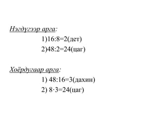 Нэгдүгээр арга:
1)16:8=2(дет)
2)48:2=24(цаг)
Хоёрдугаар арга:
1) 48:16=3(дахин)
2) 8·3=24(цаг)
 