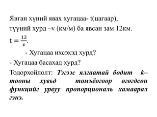 Явган хүний явах хугацаа- t(цагаар),
түүний хурд –v (км/м) ба явсан зам 12км.
t =
12
𝑣
.
- Хугацаа ихсэхэд хурд?
- Хугацаа басахад хурд?
Тодорхойлолт: Тэгээс ялгаатай бодит k–
тооны хувьд томъёогоор өгөгдсөн
функцийг урвуу пропорциональ хамаарал
гэнэ.
 
