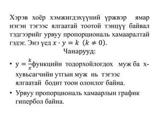 Хэрэв хоёр хэмжигдэхүүний үржвэр ямар
нэгэн тэгээс ялгаатай тоотой тэнцүү байвал
тэдгээрийг урвуу пропорциональ хамааралтай
гэдэг. Энэ үед 𝑥 ∙ 𝑦 = 𝑘 𝑘 ≠ 0 .
Чанарууд:
• y =
𝑘
𝑥
функцийн тодорхойлогдох муж ба х-
хувьсагчийн утгын муж нь тэгээс
ялгаатай бодит тоон олонлог байна.
• Урвуу пропорциональ хамаарлын график
гипербол байна.
 