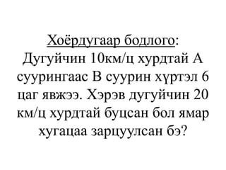 Хоёрдугаар бодлого:
Дугуйчин 10км/ц хурдтай А
суурингаас В суурин хүртэл 6
цаг явжээ. Хэрэв дугуйчин 20
км/ц хурдтай буцсан бол ямар
хугацаа зарцуулсан бэ?
 