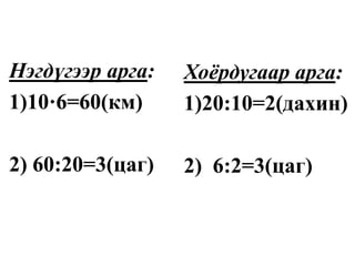 Нэгдүгээр арга:
1)10·6=60(км)
2) 60:20=3(цаг)
Хоёрдугаар арга:
1)20:10=2(дахин)
2) 6:2=3(цаг)
 