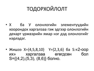 ТОДОРХОЙЛОЛТ
• Х ба У олонлогийн элементүүдийн
хоорондох харгалзаа гэж эдгээр олонлогийн
декарт үржвэрийн ямар нэг дэд олонлогийг
нэрлэдэг.
• Жишээ Х={4,5,8,10} Y={2,3,6} ба S:«2-оор
их» харгалзаа өгөгдсөн бол
S={(4,2),(5,3), (8,6)} болно.
 