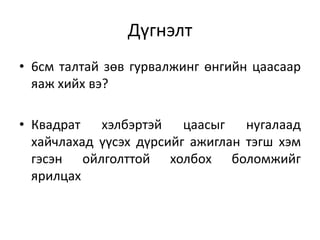 Дүгнэлт
• 6см талтай зөв гурвалжинг өнгийн цаасаар
яаж хийх вэ?
• Квадрат хэлбэртэй цаасыг нугалаад
хайчлахад үүсэх дүрсийг ажиглан тэгш хэм
гэсэн ойлголттой холбох боломжийг
ярилцах
 