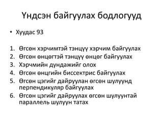 Үндсэн байгуулах бодлогууд
• Хуудас 93
1. Өгсөн хэрчимтэй тэнцүү хэрчим байгуулах
2. Өгсөн өнцөгтэй тэнцүү өнцөг байгуулах
3. Хэрчмийн дундажийг олох
4. Өгсөн өнцгийн биссектрис байгуулах
5. Өгсөн цэгийг дайруулан өгсөн шулуунд
перпендикуляр байгуулах
6. Өгсөн цэгийг дайруулах өгсөн шулуунтай
параллель шулуун татах
 