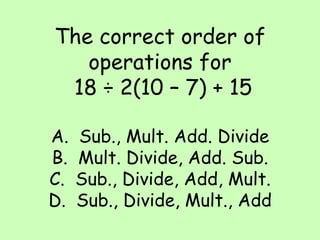 The correct order of operations for  18 ÷ 2(10 – 7) + 15 A.  Sub., Mult. Add. Divide B.  Mult. Divide, Add. Sub. C.  Sub., Divide, Add, Mult. D.  Sub., Divide, Mult., Add 