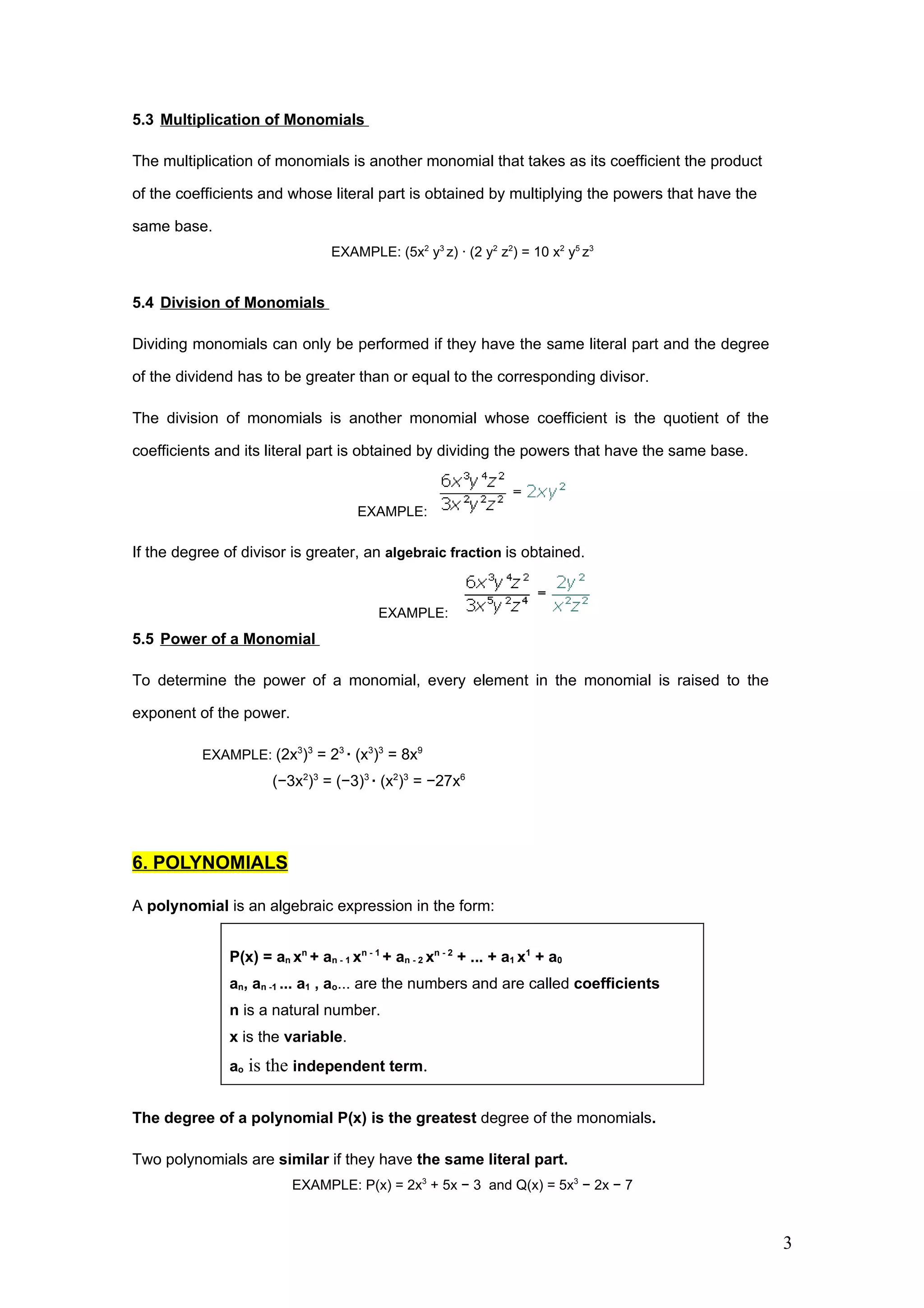 5.3 Multiplication of Monomials

The multiplication of monomials is another monomial that takes as its coefficient the product

of the coefficients and whose literal part is obtained by multiplying the powers that have the

same base.
                                  EXAMPLE: (5x2 y3 z) · (2 y2 z2) = 10 x2 y5 z3


5.4 Division of Monomials

Dividing monomials can only be performed if they have the same literal part and the degree

of the dividend has to be greater than or equal to the corresponding divisor.

The division of monomials is another monomial whose coefficient is the quotient of the

coefficients and its literal part is obtained by dividing the powers that have the same base.


                                       EXAMPLE:

If the degree of divisor is greater, an algebraic fraction is obtained.


                                           EXAMPLE:
5.5 Power of a Monomial

To determine the power of a monomial, every element in the monomial is raised to the

exponent of the power.

          EXAMPLE: (2x3)3 = 23 · (x3)3 = 8x9
                       (−3x2)3 = (−3)3 · (x2)3 = −27x6




6. POLYNOMIALS

A polynomial is an algebraic expression in the form:


               P(x) = an xn + an - 1 xn - 1 + an - 2 xn - 2 + ... + a1 x1 + a0
               an, an -1 ... a1 , ao... are the numbers and are called coefficients
               n is a natural number.
               x is the variable.
               ao is the independent term.


The degree of a polynomial P(x) is the greatest degree of the monomials.

Two polynomials are similar if they have the same literal part.
                          EXAMPLE: P(x) = 2x3 + 5x − 3 and Q(x) = 5x3 − 2x − 7



                                                                                                 3
 
