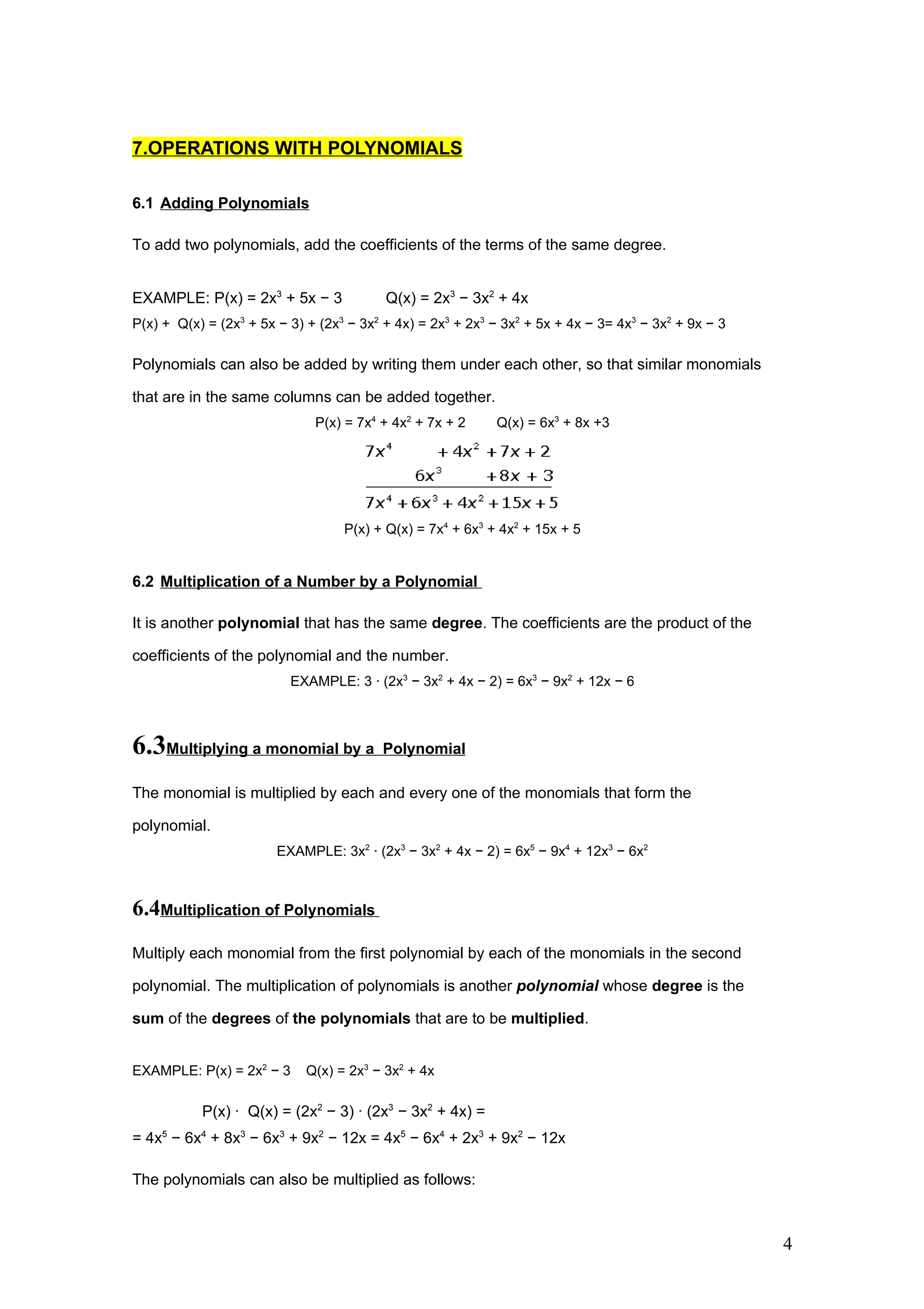 7.OPERATIONS WITH POLYNOMIALS

6.1 Adding Polynomials

To add two polynomials, add the coefficients of the terms of the same degree.


EXAMPLE: P(x) = 2x3 + 5x − 3              Q(x) = 2x3 − 3x2 + 4x
P(x) + Q(x) = (2x3 + 5x − 3) + (2x3 − 3x2 + 4x) = 2x3 + 2x3 − 3x2 + 5x + 4x − 3= 4x3 − 3x2 + 9x − 3

Polynomials can also be added by writing them under each other, so that similar monomials

that are in the same columns can be added together.
                              P(x) = 7x4 + 4x2 + 7x + 2     Q(x) = 6x3 + 8x +3




                                   P(x) + Q(x) = 7x4 + 6x3 + 4x2 + 15x + 5


6.2 Multiplication of a Number by a Polynomial

It is another polynomial that has the same degree. The coefficients are the product of the

coefficients of the polynomial and the number.
                          EXAMPLE: 3 · (2x3 − 3x2 + 4x − 2) = 6x3 − 9x2 + 12x − 6



6.3Multiplying a monomial by a           Polynomial

The monomial is multiplied by each and every one of the monomials that form the

polynomial.
                        EXAMPLE: 3x2 · (2x3 − 3x2 + 4x − 2) = 6x5 − 9x4 + 12x3 − 6x2



6.4Multiplication of Polynomials
Multiply each monomial from the first polynomial by each of the monomials in the second

polynomial. The multiplication of polynomials is another polynomial whose degree is the

sum of the degrees of the polynomials that are to be multiplied.


EXAMPLE: P(x) = 2x2 − 3     Q(x) = 2x3 − 3x2 + 4x

           P(x) · Q(x) = (2x2 − 3) · (2x3 − 3x2 + 4x) =
= 4x5 − 6x4 + 8x3 − 6x3 + 9x2 − 12x = 4x5 − 6x4 + 2x3 + 9x2 − 12x

The polynomials can also be multiplied as follows:



                                                                                                      4
 