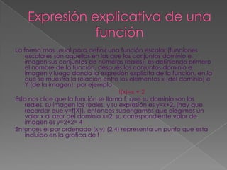 Expresión explicativa de una funciónLa forma mas usual para definir una función escalar (funciones escalares son aquellas en las que los conjuntos dominio e imagen sus conjuntos de números reales), es definiendo primero el nombre de la función, después los conjuntos dominio e imagen y luego dando la expresión explicita de la función, en la que se muestra la relación entre los elementos x (del dominio) e Y (de la imagen). por ejemplof(x)=x + 2Esto nos dice que la función se llama f, que su dominio son los reales, su imagen los reales, y su expresión es y=x+2, (hay que recordar que y=f(X)), entonces supongamos que elegimos un valor x al azar del dominio x=2, su correspondiente valor de imagen es y=2+2= 4Entonces el par ordenado (x,y) (2,4) representa un punto que esta incluido en la grafica de f