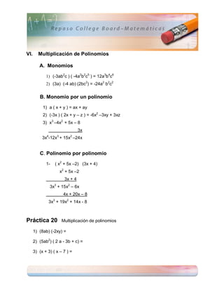 VI.     Multiplicación de Polinomios

         A. Monomios

             1) (-3ab2c ) ( -4a2b2c5 ) = 12a3b4c6
             2) (3a) (-4 ab) (2bc2) = -24a2 b2c2


         B. Monomio por un polinomio

           1) a ( x + y ) = ax + ay
           2) (-3x ) ( 2x + y – z ) = -6x2 –3xy + 3xz
           3) x3 –4x2 + 5x – 8
                                3x
           3x4-12x3 + 15x2 –24x


         C. Polinomio por polinomio

             1-   ( x2 + 5x –2) (3x + 4)
                     x2 + 5x –2
                       3x + 4
               3x3 + 15x2 – 6x
                       4x + 20x – 8
              3x3 + 19x2 + 14x - 8



Práctica 20           Multiplicación de polinomios

      1) (8ab) (-2xy) =

      2) (5ab2) ( 2 a - 3b + c) =

      3) (x + 3) ( x – 7 ) =
 
