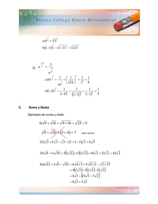 3
                  a)5  4 53
                          4



                  b) 11 3  3  112  3 121
                                      2




                 m
                              1
        3)   a    n
                                 m
                                  n
                              a
                                  3                              3
                                                1         1     1 1
                      a)16        4
                                                   3
                                                        4
                                                               3 
                                                              
                                                    4     16   2    8
                                               16
                                          2
                      b) 8
                                                     1            1              1      1
                                                                                   
                                                    83                     2 4
                                           3
                                                                       2            2
                                                              3
                                                                  8


C.   Suma y Resta

     Ejemplos de suma y resta

             1) 9  16  9  16  25  5

                      9  16  3  4  7                                 error común


             2)2 3  5 3  3  2  5  1 3  6 3


                                                           
             3)5 8  11 18  5 2 2  11 3 2  10 2  33 2  43 2


             4)4 12  5 8  50  4 4  3  5 4  2  2  25
                                                                   
                                                            42 3 52 2  5 2
                                                            8 3   2  5 2
                                                                   10
                                                           8 35 2
 