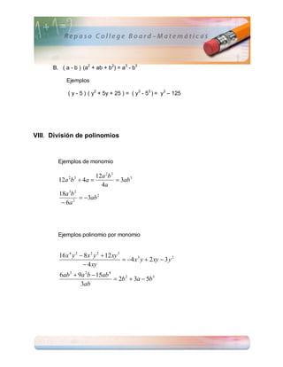 B. ( a - b ) (a2 + ab + b2) = a3 - b3

           Ejemplos

            ( y - 5 ) ( y2 + 5y + 25 ) = ( y3 - 53 ) = y3 – 125




VIII. División de polinomios



        Ejemplos de monomio

                      12a 2b 3
        12a b  4a 
            2 3
                                3ab 3
                         4a
            3 2
        18a b
                 3ab 2
          6a 2




        Ejemplos polinomio por monomio


        16 x 4 y 2  8 x 2 y 2  12 xy 3
                                          4 x 3 y  2 xy  3 y 2
                     4 xy
        6ab 3  9a 2b  15ab 4
                                2b 2  3a  5b 3
                 3ab
 