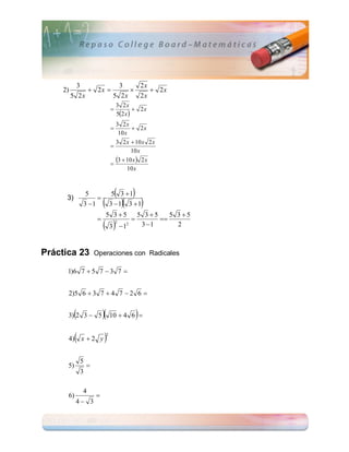 3           3    2x
     2)         2x            2x
          5 2x        5 2x   2x
                                        3 2x
                                                2x
                                        52 x 
                                      3 2x
                                             2x
                                       10 x
                                      3 2 x  10 x 2 x
                                    
                                             10 x

                                    
                                      3  10 x  2 x
                                           10 x



                5
                    
                                        
                                     5 3 1          
      3)
               3 1                        
                                    3 1 3  1            
                                5 3 5                   5 3 5    5 3 5
                                                              
                             3  1    2        2        3 1       2



Práctica 23            Operaciones con Radicales

      1)6 7  5 7  3 7 


      2)5 6  3 7  4 7  2 6 


           
      3) 2 3  5             10  4 6  
           
      4) x  2 y               2




               5
      5)           
               3

               4
      6)               
           4 3
 