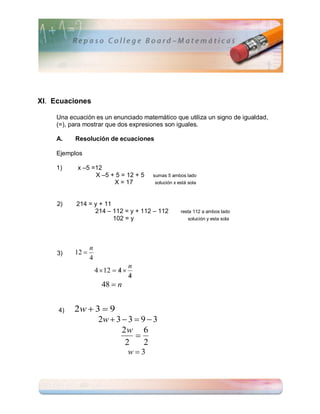 XI. Ecuaciones

    Una ecuación es un enunciado matemático que utiliza un signo de igualdad,
    (=), para mostrar que dos expresiones son iguales.

    A.    Resolución de ecuaciones

    Ejemplos

    1)     x –5 =12
                 X –5 + 5 = 12 + 5        sumas 5 ambos lado
                       X = 17             solución x está sola



     2)   214 = y + 11
                214 – 112 = y + 112 – 112             resta 112 a ambos lado
                       102 = y                            solución y esta sola




                 n
     3)   12 
                 4
                                    n
                              
                     4  12  4 
                                    
                                    4
                       48  n


     4)   2w  3  9
                2w  3  3  9  3
                       2w 6
                           
                        2     2
                                    w3
 