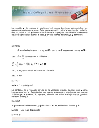 La ecuación y = 6x muestra la relación entre el número de minutos bajo la ducha y los
galones de agua que se usan. Este tipo de ecuación recibe el nombre de variación
directa. Decimos que y varía directamente con x o que y es directamente proporcional
a x, esto significa que cuando x crece, y crece y cuando x disminuye, y disminuye.




Ejemplo 3

        Si y varía directamente con x y y = 28 cuando x = 7, encuentra x cuando y=52.

        y1 x1
Usa           para resolver el problema.
        y 2 x2

28 7
      sea y 1 = 28, x 1 = 7, y y 2 = 52
52 x 2

28 x 2 = 52(7) Encuentra los productos cruzados.

28 x 2 = 364

x 2 = 13

Así x = 13 cuando y = 52.

Lo contrario de la variación directa es la variación inversa. Decimos que y varía
inversamente con x. Esto significa que cuando x aumenta, y disminuye o que cuando
x disminuye, y aumenta. Por ejemplo, mientras más millas manejas menos gasolina
tienes en el tanque.

Ejemplo 1

Si y varía inversamente con x, y y = 5 cuando x = 15, encuentra x cuando y = 3.

Método 1 Usa regla de producto

x1y1 = x 2 y 2
 