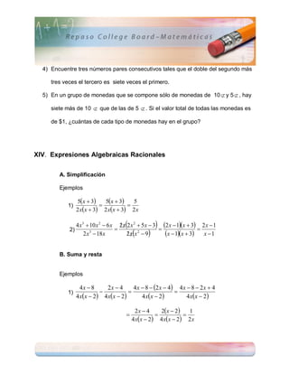 4) Encuentre tres números pares consecutivos tales que el doble del segundo más

     tres veces el tercero es siete veces el primero.

  5) En un grupo de monedas que se compone sólo de monedas de 10  y 5  , hay

     siete más de 10  que de las de 5  . Si el valor total de todas las monedas es

     de $1, ¿cuántas de cada tipo de monedas hay en el grupo?




XIV. Expresiones Algebraicas Racionales


        A. Simplificación

        Ejemplos

                 5x  3   5x  3   5
           1)                       
                2 xx  3 2 xx  3 2 x


                                   
                                                   
               4 x 3  10 x 2  6 x 2 x 2 x 2  5 x  3 2 x  1x  3 2 x  1
                                                                       
            2)
                    2 x  18 x
                       3
                                         
                                        2x x2  9       x  1x  3 x  1

        B. Suma y resta


        Ejemplos

                  4x  8       2x  4       4 x  8  2 x  4 4 x  8  2 x  4
                                                             
                4 x x  2  4 x x  2        4 x x  2         4 x x  2 
           1)


                                             2x  4      2x  2     1
                                                                  
                                           4 x x  2  4 x x  2  2 x
 