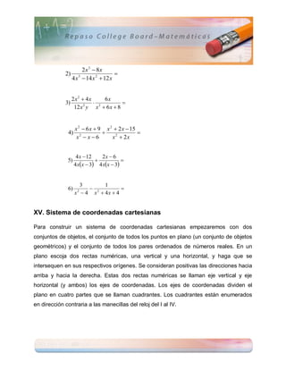2 x3  8x
             2) 3                  
               4 x  14 x 2  12 x


                  2x2  4x     6x
             3)             2        
                   12 x y x  6 x  8
                       2




                    x 2  6 x  9 x 2  2 x  15
               4)                               
                     x2  x  6      x2  2x


                     4 x  12   2x  6
              5)                         
                    4 xx  3 4 xx  3


                      3       1
              6)          2         
                    x  4 x  4x  4
                     2




XV. Sistema de coordenadas cartesianas

Para construir un sistema de coordenadas cartesianas empezaremos con dos
conjuntos de objetos, el conjunto de todos los puntos en plano (un conjunto de objetos
geométricos) y el conjunto de todos los pares ordenados de números reales. En un
plano escoja dos rectas numéricas, una vertical y una horizontal, y haga que se
intersequen en sus respectivos orígenes. Se consideran positivas las direcciones hacia
arriba y hacia la derecha. Estas dos rectas numéricas se llaman eje vertical y eje
horizontal (y ambos) los ejes de coordenadas. Los ejes de coordenadas dividen el
plano en cuatro partes que se llaman cuadrantes. Los cuadrantes están enumerados
en dirección contraria a las manecillas del reloj del I al IV.
 