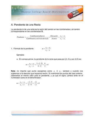 A. Pendiente de una Recta
La pendiente m de una recta es la razón del cambio en las coordenadas y al cambio
correspondiente en las coordenadas X.

                        Cambioeny (altura )        Elevación y 2  y1
       Pendiente                                          
                     Cambioenx (cambiohori
                                         zontal)    Avance    x2  x1



                                             y2  y1
1. Fórmula de la pendiente              m
                                             x2  x

      Ejemplos

      a. En consecuencia, la pendiente de la recta que pasa por (2,-3) y por (4,5) es:

                        y2  y1 5   3 8
                 m                      4
                        x2  x    42     2

Nota: no importa qué punto escojamos como p1 ó p2 , siempre y cuando nos
sujetemos a la elección que hayamos hecho. Si invertimos los puntos del caso anterior,
obtenemos el mismo valor para la pendiente, y ya que el signo cambia tanto en el
numerador como en el denominador:

           y2  y1  3  5  8
      m                     4
           x2  x   24 2
 