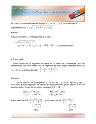 La distacia d entre cualquier par de puntos x1 , y1  y x2 , y2  viene dado por la

siguiente fórmula.   d      x2  x1 2   y2  y1 2
Ejemplo

Calcula la distancia entre los puntos (3,5) y (6,4).

   d     x2  x1 2   y2  y1 2
         6  32  4  52  32  12    9  1  10  3.16 aproximadamente




6. Punto medio

  Punto medio de un segmento de recta en un plano de coordenadas son las
coordenadas del punto medio de un segmento de recta cuyos extremos están en
                                        x1  x2 y1  y2 
x1 , y1  y x2 , y2  viene dado por         ,         .
                                        2          2 


Ejemplos:

      Si los vertices del palelogramo WXYZ son W(3,0), X(9,3), Y(7,10) y Z(1,7),
demuestra que las diagonales se bisecan. Es decir, demuetra que se intersecan en sus
puntos medios. Encuentra los puntos medios de W Y y. XZ

                W x1 , y1  = W (3,0)               X x1 , y1  = X (9,3)
                Y x2 , y2  = Y (7,10)             Z x2 , y2  = Z (1,7)

                      3  7 0  10                                9  1 3  17 
Punto medio de W Y         ,                Punto medio de XZ        ,       
                      2        2                                  2         2 
                            10 10                                          10 10 
                          ,                                             , 
                           2 2                                            2 2
                          5,5                                           5,5
 