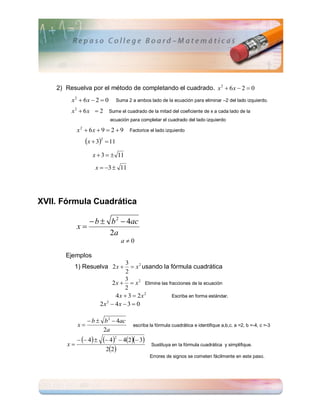 2) Resuelva por el método de completando el cuadrado. x 2  6 x  2  0
         x2  6x  2  0         Suma 2 a ambos lado de la ecuación para eliminar –2 del lado izquierdo.

         x2  6x  2       Sume el cuadrado de la mitad del coeficiente de x a cada lado de la
                            ecuación para completar el cuadrado del lado izquierdo

            x  6x  9  2  9
             2
                                       Factorice el lado izquierdo

                 x  32  11
                    x  3   11
                     x  3  11




XVII. Fórmula Cuadrática

                b  b 2  4ac
            x
                     2a
                                   a0

       Ejemplos
                                  3
          1) Resuelva 2 x           x 2 usando la fórmula cuadrática
                                  2
                                 3
                            2 x   x 2 Elimine las fracciones de la ecuación
                                 2
                              4x  3  2x2            Escriba en forma estándar.
                        2x  4x  3  0
                          2




                  b  b 2  4ac
            x                           escriba la fórmula cuadrática e identifique a,b,c. a =2, b =-4, c =-3
                       2a
              4      42  42 3
       x
                          22
                                                  Sustituya en la fórmula cuadrática y simplifique.

                                                 Errores de signos se cometen fácilmente en este paso.
 