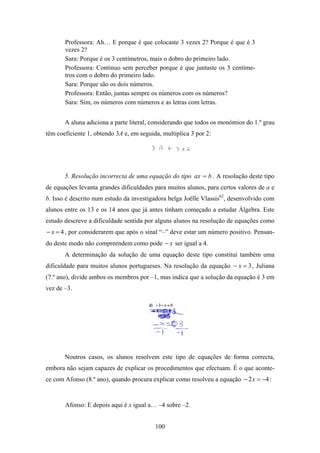 Professora: Ah… E porque é que colocaste 3 vezes 2? Porque é que é 3
       vezes 2?
       Sara: Porque é os 3 centímetros, mais o dobro do primeiro lado.
       Professora: Continuo sem perceber porque é que juntaste os 3 centíme-
       tros com o dobro do primeiro lado.
       Sara: Porque são os dois números.
       Professora: Então, juntas sempre os números com os números?
       Sara: Sim, os números com números e as letras com letras.


       A aluna adiciona a parte literal, considerando que todos os monómios do 1.º grau
têm coeficiente 1, obtendo 3A e, em seguida, multiplica 3 por 2:




       5. Resolução incorrecta de uma equação do tipo ax = b . A resolução deste tipo
de equações levanta grandes dificuldades para muitos alunos, para certos valores de a e
b. Isso é descrito num estudo da investigadora belga Joёlle Vlassis62, desenvolvido com
alunos entre os 13 e os 14 anos que já antes tinham começado a estudar Álgebra. Este
estudo descreve a dificuldade sentida por alguns alunos na resolução de equações como
− x = 4 , por considerarem que após o sinal “–” deve estar um número positivo. Pensan-
do deste modo não compreendem como pode − x ser igual a 4.
       A determinação da solução de uma equação deste tipo constitui também uma
dificuldade para muitos alunos portugueses. Na resolução da equação − x = 3 , Juliana
(7.º ano), divide ambos os membros por –1, mas indica que a solução da equação é 3 em
vez de –3.




       Noutros casos, os alunos resolvem este tipo de equações de forma correcta,
embora não sejam capazes de explicar os procedimentos que efectuam. É o que aconte-
ce com Afonso (8.º ano), quando procura explicar como resolveu a equação − 2 x = −4 :


       Afonso: E depois aqui é x igual a… –4 sobre –2.


                                          100
 