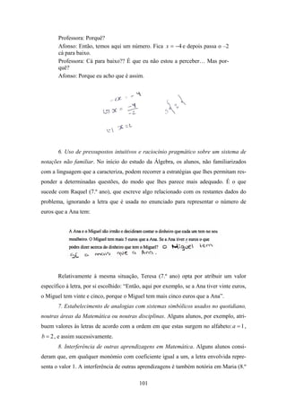 Professora: Porquê?
       Afonso: Então, temos aqui um número. Fica x = −4 e depois passa o –2
       cá para baixo.
       Professora: Cá para baixo?? É que eu não estou a perceber… Mas por-
       quê?
       Afonso: Porque eu acho que é assim.




       6. Uso de pressupostos intuitivos e raciocínio pragmático sobre um sistema de
notações não familiar. No início do estudo da Álgebra, os alunos, não familiarizados
com a linguagem que a caracteriza, podem recorrer a estratégias que lhes permitam res-
ponder a determinadas questões, do modo que lhes parece mais adequado. É o que
sucede com Raquel (7.º ano), que escreve algo relacionado com os restantes dados do
problema, ignorando a letra que é usada no enunciado para representar o número de
euros que a Ana tem:




       Relativamente à mesma situação, Teresa (7.º ano) opta por atribuir um valor
específico à letra, por si escolhido: “Então, aqui por exemplo, se a Ana tiver vinte euros,
o Miguel tem vinte e cinco, porque o Miguel tem mais cinco euros que a Ana”.
       7. Estabelecimento de analogias com sistemas simbólicos usados no quotidiano,
noutras áreas da Matemática ou noutras disciplinas. Alguns alunos, por exemplo, atri-
buem valores às letras de acordo com a ordem em que estas surgem no alfabeto: a = 1 ,
b = 2 , e assim sucessivamente.
       8. Interferência de outras aprendizagens em Matemática. Alguns alunos consi-
deram que, em qualquer monómio com coeficiente igual a um, a letra envolvida repre-
senta o valor 1. A interferência de outras aprendizagens é também notória em Maria (8.º

                                           101
 