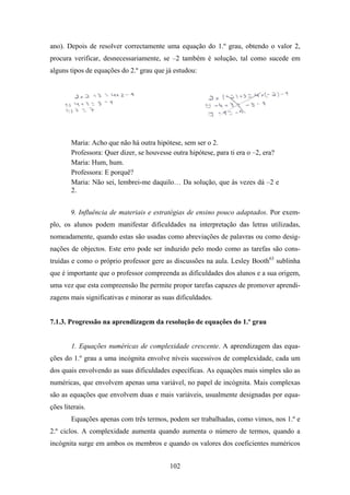 ano). Depois de resolver correctamente uma equação do 1.º grau, obtendo o valor 2,
procura verificar, desnecessariamente, se –2 também é solução, tal como sucede em
alguns tipos de equações do 2.º grau que já estudou:




        Maria: Acho que não há outra hipótese, sem ser o 2.
        Professora: Quer dizer, se houvesse outra hipótese, para ti era o –2, era?
        Maria: Hum, hum.
        Professora: E porquê?
        Maria: Não sei, lembrei-me daquilo… Da solução, que às vezes dá –2 e
        2.


        9. Influência de materiais e estratégias de ensino pouco adaptados. Por exem-
plo, os alunos podem manifestar dificuldades na interpretação das letras utilizadas,
nomeadamente, quando estas são usadas como abreviações de palavras ou como desig-
nações de objectos. Este erro pode ser induzido pelo modo como as tarefas são cons-
truídas e como o próprio professor gere as discussões na aula. Lesley Booth63 sublinha
que é importante que o professor compreenda as dificuldades dos alunos e a sua origem,
uma vez que esta compreensão lhe permite propor tarefas capazes de promover aprendi-
zagens mais significativas e minorar as suas dificuldades.


7.1.3. Progressão na aprendizagem da resolução de equações do 1.º grau


        1. Equações numéricas de complexidade crescente. A aprendizagem das equa-
ções do 1.º grau a uma incógnita envolve níveis sucessivos de complexidade, cada um
dos quais envolvendo as suas dificuldades específicas. As equações mais simples são as
numéricas, que envolvem apenas uma variável, no papel de incógnita. Mais complexas
são as equações que envolvem duas e mais variáveis, usualmente designadas por equa-
ções literais.
        Equações apenas com três termos, podem ser trabalhadas, como vimos, nos 1.º e
2.º ciclos. A complexidade aumenta quando aumenta o número de termos, quando a
incógnita surge em ambos os membros e quando os valores dos coeficientes numéricos


                                           102
 