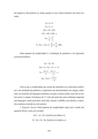 são negativos, fraccionários ou, ainda, quando os seus valores absolutos são muito ele-
vados.


                                          2x + 1 = 5
                                          2 x +1 = x
                                        70 x + 13 = 129
                                   − 9 x − 145 = 150 − x
                                                 1 2
                                          3x +    =
                                                 5 3
                                                2   5
                             2 − 4 x = −5x + 1 − x + − 40x
                                                7   4


         Outro patamar de complexidade é a introdução de parêntesis e de expressões
com denominadores:


                                         2( x − 5) = 16
                                3( 2 + x) − 3( x − 1) = x − 4
                                        3x + 1 2 x − 1
                                 2x −         =        −x
                                          2     −2
                                                    −2+ x
                                   2( x + 2 x ) =
                                                     −4


         Note-se que a complexidade que resulta das alterações nos coeficientes numéri-
cos e da introdução de parêntesis e expressões com denominadores tem origem, sobre-
tudo, em elementos da linguagem aritmética, na qual os alunos muitas vezes não se sen-
tem muito à vontade. O professor do 3.º ciclo não pode dar como totalmente adquirida
esta linguagem, sendo necessário, nesta fase, retomar o trabalho com cálculos e expres-
sões numéricas iniciado no ciclo anterior.
         2. Equações literais. Outro patamar de complexidade surge com o estudo das
equações literais, como, por exemplo:

                         12( x − a ) = 16 x (resolver em ordem a x)

                        4 x − 6a = 6 x + 8a (resolver em ordem a a)




                                             103
 