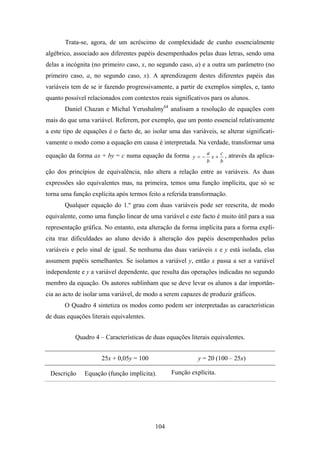 Trata-se, agora, de um acréscimo de complexidade de cunho essencialmente
algébrico, associado aos diferentes papéis desempenhados pelas duas letras, sendo uma
delas a incógnita (no primeiro caso, x, no segundo caso, a) e a outra um parâmetro (no
primeiro caso, a, no segundo caso, x). A aprendizagem destes diferentes papéis das
variáveis tem de se ir fazendo progressivamente, a partir de exemplos simples, e, tanto
quanto possível relacionados com contextos reais significativos para os alunos.
       Daniel Chazan e Michal Yerushalmy64 analisam a resolução de equações com
mais do que uma variável. Referem, por exemplo, que um ponto essencial relativamente
a este tipo de equações é o facto de, ao isolar uma das variáveis, se alterar significati-
vamente o modo como a equação em causa é interpretada. Na verdade, transformar uma

equação da forma ax + by = c numa equação da forma y = − a x + c , através da aplica-
                                                               b     b
ção dos princípios de equivalência, não altera a relação entre as variáveis. As duas
expressões são equivalentes mas, na primeira, temos uma função implícita, que só se
torna uma função explícita após termos feito a referida transformação.
       Qualquer equação do 1.º grau com duas variáveis pode ser reescrita, de modo
equivalente, como uma função linear de uma variável e este facto é muito útil para a sua
representação gráfica. No entanto, esta alteração da forma implícita para a forma explí-
cita traz dificuldades ao aluno devido à alteração dos papéis desempenhados pelas
variáveis e pelo sinal de igual. Se nenhuma das duas variáveis x e y está isolada, elas
assumem papéis semelhantes. Se isolamos a variável y, então x passa a ser a variável
independente e y a variável dependente, que resulta das operações indicadas no segundo
membro da equação. Os autores sublinham que se deve levar os alunos a dar importân-
cia ao acto de isolar uma variável, de modo a serem capazes de produzir gráficos.
       O Quadro 4 sintetiza os modos como podem ser interpretadas as características
de duas equações literais equivalentes.


           Quadro 4 – Características de duas equações literais equivalentes.


                     25x + 0,05y = 100                     y = 20 (100 – 25x)

 Descrição     Equação (função implícita).       Função explícita.




                                           104
 