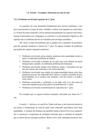 7.2. Tarefas – Exemplos e ilustrações na sala de aula


7.2.1. Problemas envolvendo equações do 1.º grau


       As equações são uma ferramenta fundamental para resolver problemas e isso
deve estar presente ao longo de todo o trabalho a realizar com equações no ensino bási-
co. O facto de termos dedicado a nossa atenção principalmente aos aspectos mais direc-
tamente relacionados com a linguagem, os conceitos e os procedimentos algébricos, não
significa que os problemas devam ser remetidos para um lugar secundário.
       São vários os tipos de problemas que se podem usar a propósito da aprendiza-
gem das equações numéricas e literais do 1.º grau. Eis alguns exemplos de problemas
que podem dar origem a equações numéricas:


           Problemas envolvendo certas relações numéricas entre quantidades (entre os
           quais os conhecidos problemas de idades);
           Problemas envolvendo a partição de um todo num certo número de partes
           desiguais (por exemplo, os conhecidos problemas das heranças);
           Problemas envolvendo relação entre distância, tempo e velocidade (em que
           dois dos valores são conhecidos e um é desconhecido)
           Problemas envolvendo uma relação de proporcionalidade directa entre duas
           grandezas (em que são conhecidos dois valores e se pede a constante de pro-
           porcionalidade, ou se conhece esta constante e um dos valores e se pede o
           outro valor);
           Problemas envolvendo a verificação se um dado valor é ou não termo de
           uma certa sequência cujo termo geral é um polinómio do 1.º grau;
           Problemas envolvendo a transformação de expressões do 1.º grau.


       Os exemplos que se seguem incluem resoluções efectuadas por alunos do 7.º
ano.


       Exemplo 1 – Balanças em equilíbrio. Desde cedo que se deve procurar promover
nos alunos a compreensão do sinal de igual como indicando equivalência entre duas
quantidades. A situação das balanças em equilíbrio ajuda a desenvolver essa compreen-
são e a promover o surgimento de estratégias informais para a resolução de equações
que os alunos devem conseguir justificar. Muitas vezes, estas estratégias permitem esta-




                                          106
 