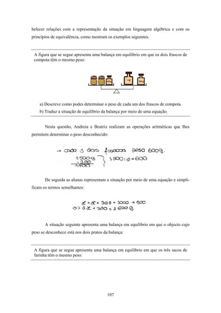 belecer relações com a representação da situação em linguagem algébrica e com os
princípios de equivalência, como mostram os exemplos seguintes.


 A figura que se segue apresenta uma balança em equilíbrio em que os dois frascos de
 compota têm o mesmo peso:




    a) Descreve como podes determinar o peso de cada um dos frascos de compota.
    b) Traduz a situação de equilíbrio da balança por meio de uma equação.


       Nesta questão, Andreia e Beatriz realizam as operações aritméticas que lhes
permitem determinar o peso desconhecido:




       De seguida as alunas representam a situação por meio de uma equação e simpli-
ficam os termos semelhantes:




       A situação seguinte apresenta uma balança em equilíbrio em que o objecto cujo
peso se desconhece está nos dois pratos da balança:


 A figura que se segue apresenta uma balança em equilíbrio em que os três sacos de
 farinha têm o mesmo peso:




                                          107
 