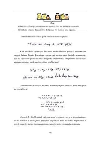 a) Descreve como podes determinar o peso de cada um dos sacos de farinha.
    b) Traduz a situação de equilíbrio da balança por meio de uma equação.


       Andreia identifica o valor que é comum a ambos os pratos:




       Com base nesta observação e no facto de em ambos os pratos se encontrar um
saco de farinha, Ricardo determina o peso de cada um dos sacos. Contudo, a apresenta-
ção das operações que realiza não é adequada, revelando não compreender a equivalên-
cia das expressões numéricas inerente ao sinal de igual:




       Andreia traduz a situação por meio de uma equação e resolve-a pelos princípios
de equivalência:




       Exemplo 2 – Problemas de palavras (word problems) – recurso ao conhecimen-
to dos números. A resolução de problemas de palavras pode, por vezes, proporcionar o
uso de equações que os alunos podem resolver recorrendo a estratégias informais.



                                          108
 